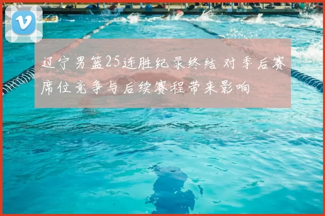 辽宁男篮25连胜纪录终结 对季后赛席位竞争与后续赛程带来影响