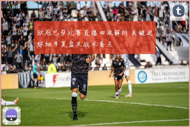欧冠巴萨比赛直播回放解析 关键进球细节复盘及战术看点