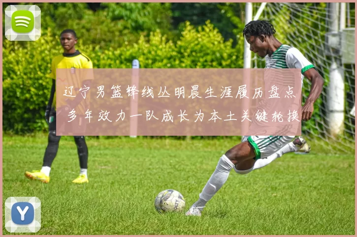 辽宁男篮锋线丛明晨生涯履历盘点 多年效力一队成长为本土关键轮换