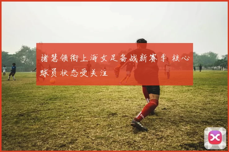 诸慧领衔上海女足备战新赛季 核心球员状态受关注