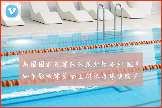 美国国家足球队队服新款亮相 配色细节影响球员场上辨识与球迷购买