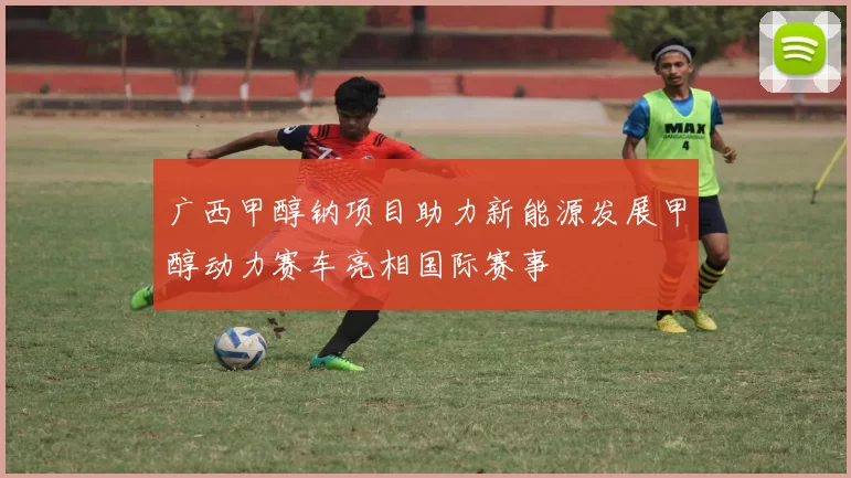 广西甲醇钠项目助力新能源发展甲醇动力赛车亮相国际赛事