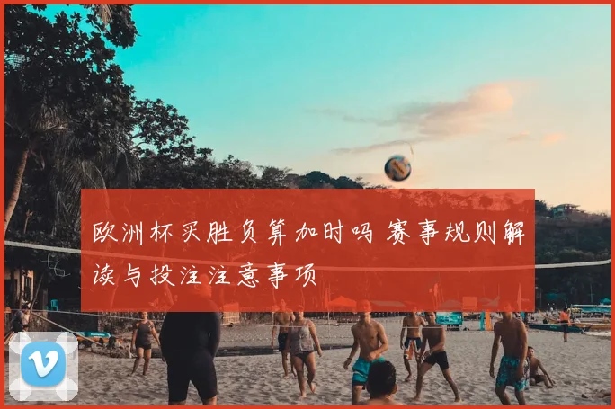 欧洲杯买胜负算加时吗 赛事规则解读与投注注意事项