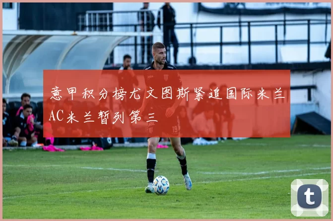 意甲积分榜尤文图斯紧追国际米兰AC米兰暂列第三