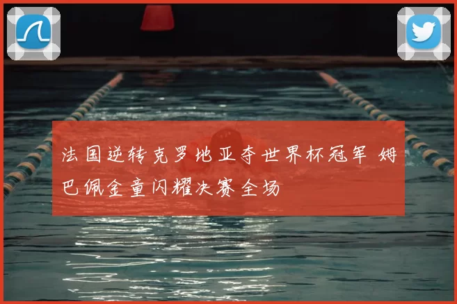 法国逆转克罗地亚夺世界杯冠军 姆巴佩金童闪耀决赛全场