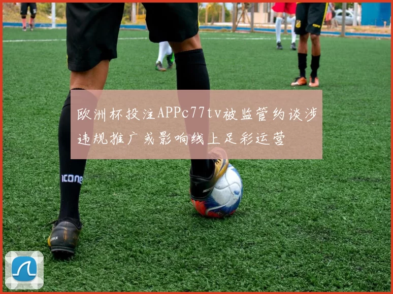 欧洲杯投注APPc77tv被监管约谈涉违规推广或影响线上足彩运营