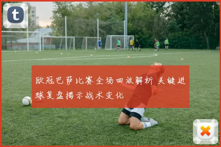 欧冠巴萨比赛全场回放解析 关键进球复盘揭示战术变化