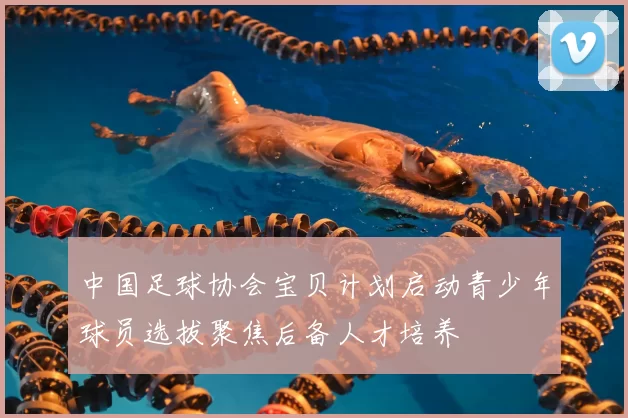 中国足球协会宝贝计划启动青少年球员选拔聚焦后备人才培养
