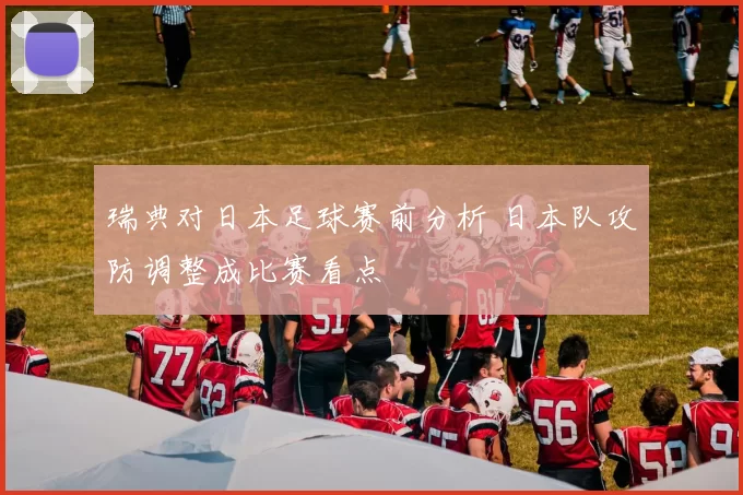 瑞典对日本足球赛前分析 日本队攻防调整成比赛看点