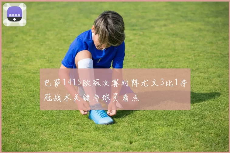 巴萨1415欧冠决赛对阵尤文3比1夺冠战术关键与球员看点
