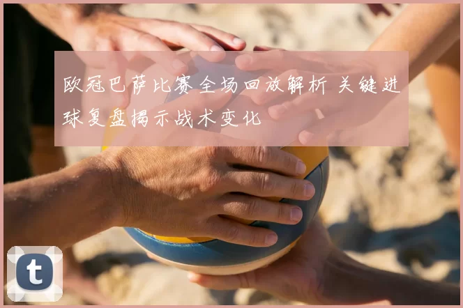 欧冠巴萨比赛全场回放解析 关键进球复盘揭示战术变化