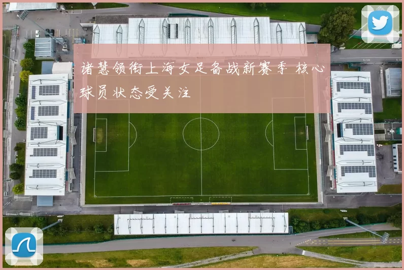 诸慧领衔上海女足备战新赛季 核心球员状态受关注