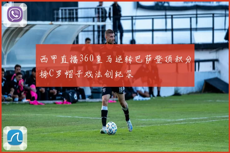 西甲直播360皇马逆转巴萨登顶积分榜C罗帽子戏法创纪录