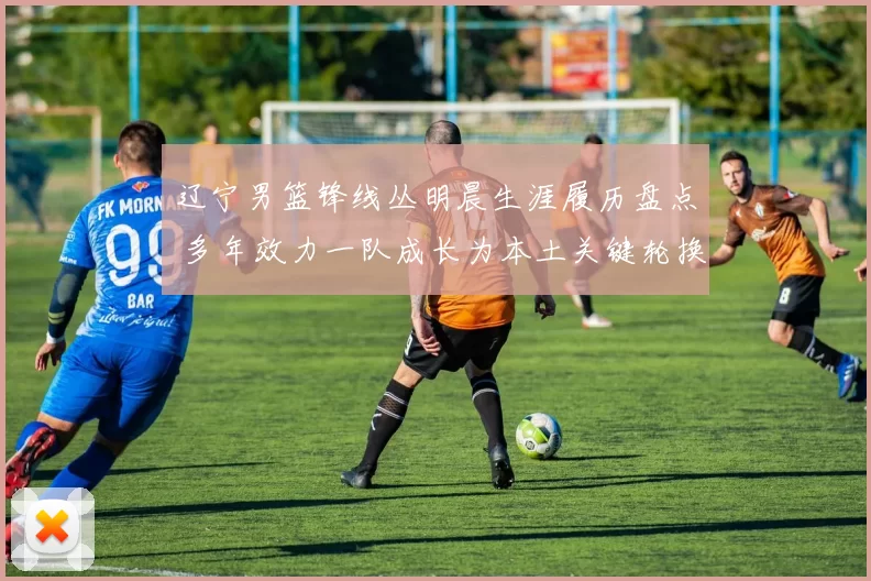 辽宁男篮锋线丛明晨生涯履历盘点 多年效力一队成长为本土关键轮换