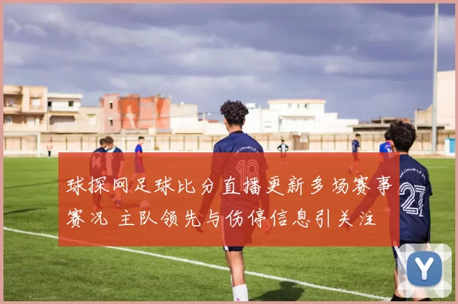 球探网足球比分直播更新多场赛事赛况 主队领先与伤停信息引关注