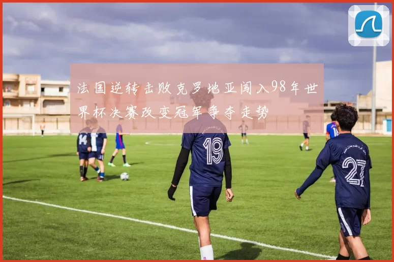 法国逆转击败克罗地亚闯入98年世界杯决赛改变冠军争夺走势