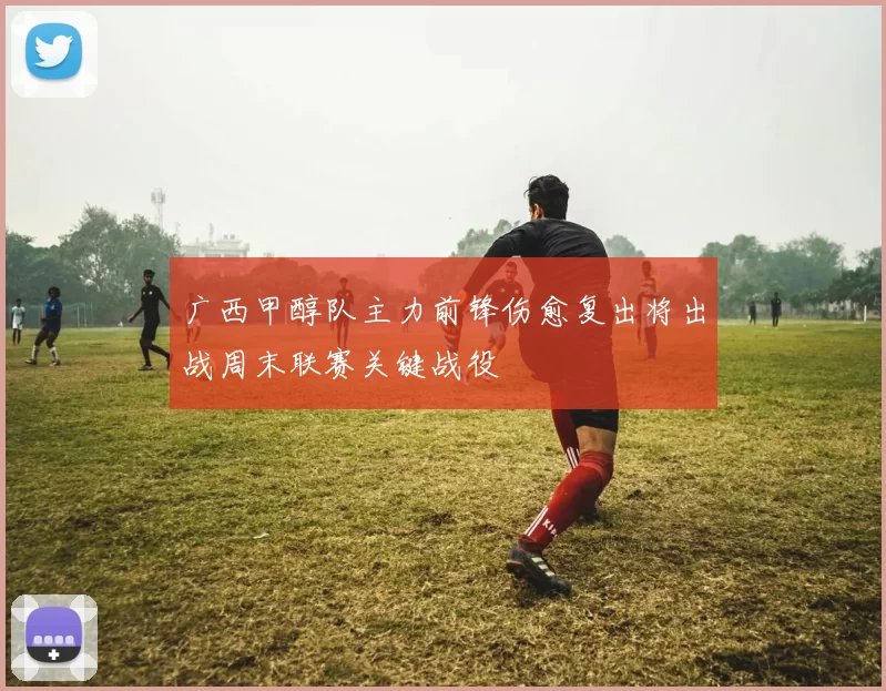 广西甲醇队主力前锋伤愈复出将出战周末联赛关键战役