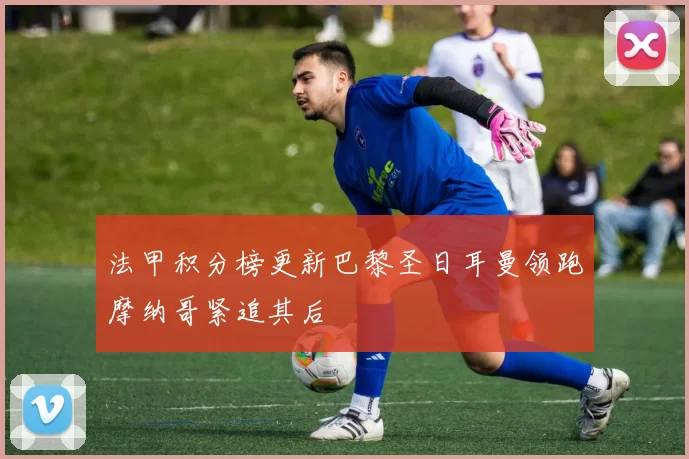 法甲积分榜更新巴黎圣日耳曼领跑摩纳哥紧追其后