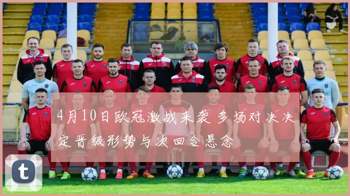 4月10日欧冠激战来袭 多场对决决定晋级形势与次回合悬念