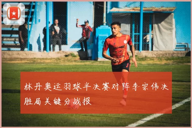 林丹奥运羽球半决赛对阵李宗伟决胜局关键分战报