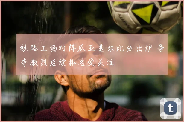 铁路工场对阵瓜亚基尔比分出炉 争夺激烈后续排名受关注
