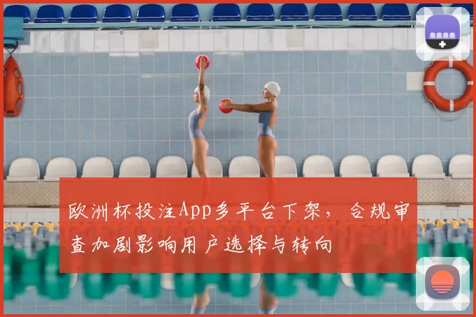 欧洲杯投注App多平台下架，合规审查加剧影响用户选择与转向