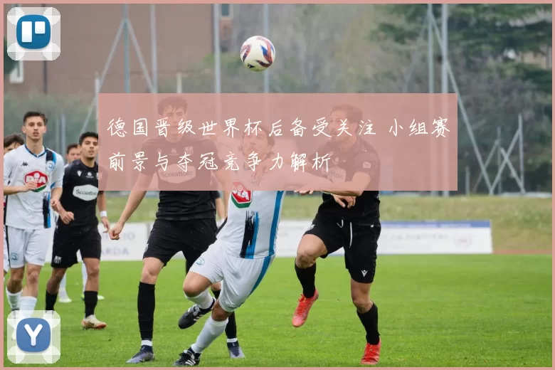 德国晋级世界杯后备受关注 小组赛前景与夺冠竞争力解析