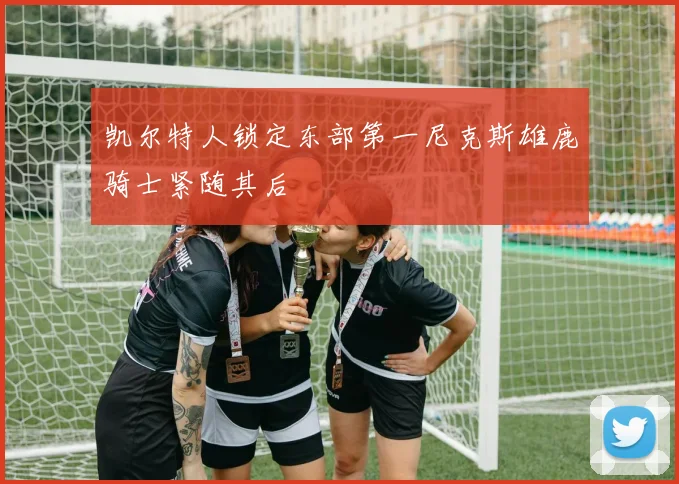 凯尔特人锁定东部第一尼克斯雄鹿骑士紧随其后